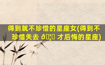 得到就不珍惜的星座女(得到不珍惜失去 🦉 才后悔的星座)